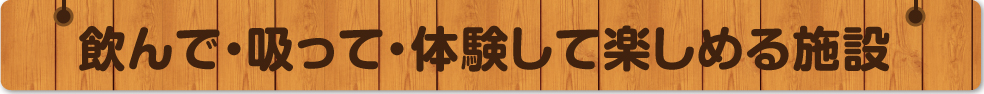 飲んで・吸って・体験して楽しめる施設